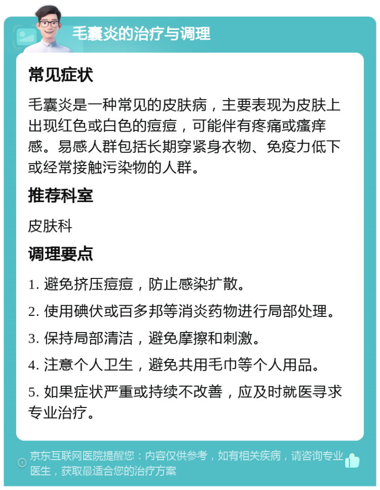 毛囊炎的治疗与调理 常见症状 毛囊炎是一种常见的皮肤病，主要表现为皮肤上出现红色或白色的痘痘，可能伴有疼痛或瘙痒感。易感人群包括长期穿紧身衣物、免疫力低下或经常接触污染物的人群。 推荐科室 皮肤科 调理要点 1. 避免挤压痘痘，防止感染扩散。 2. 使用碘伏或百多邦等消炎药物进行局部处理。 3. 保持局部清洁，避免摩擦和刺激。 4. 注意个人卫生，避免共用毛巾等个人用品。 5. 如果症状严重或持续不改善，应及时就医寻求专业治疗。