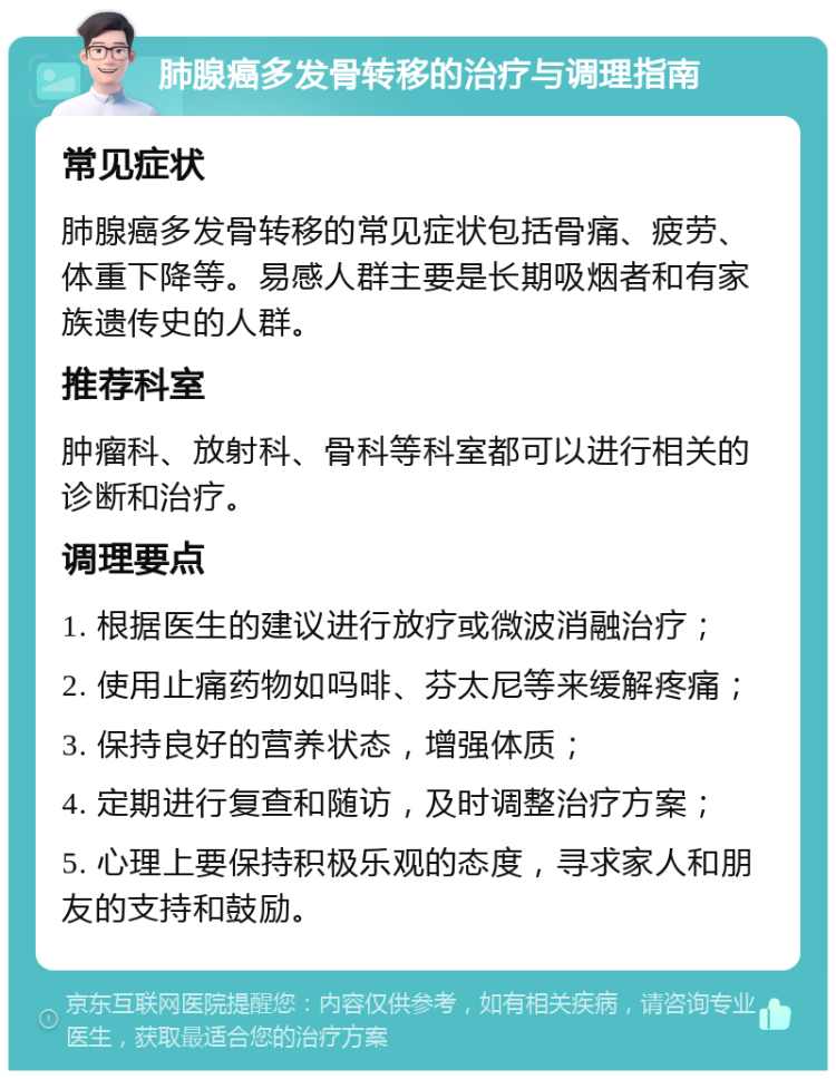 肺腺癌多发骨转移的治疗与调理指南 常见症状 肺腺癌多发骨转移的常见症状包括骨痛、疲劳、体重下降等。易感人群主要是长期吸烟者和有家族遗传史的人群。 推荐科室 肿瘤科、放射科、骨科等科室都可以进行相关的诊断和治疗。 调理要点 1. 根据医生的建议进行放疗或微波消融治疗； 2. 使用止痛药物如吗啡、芬太尼等来缓解疼痛； 3. 保持良好的营养状态，增强体质； 4. 定期进行复查和随访，及时调整治疗方案； 5. 心理上要保持积极乐观的态度，寻求家人和朋友的支持和鼓励。