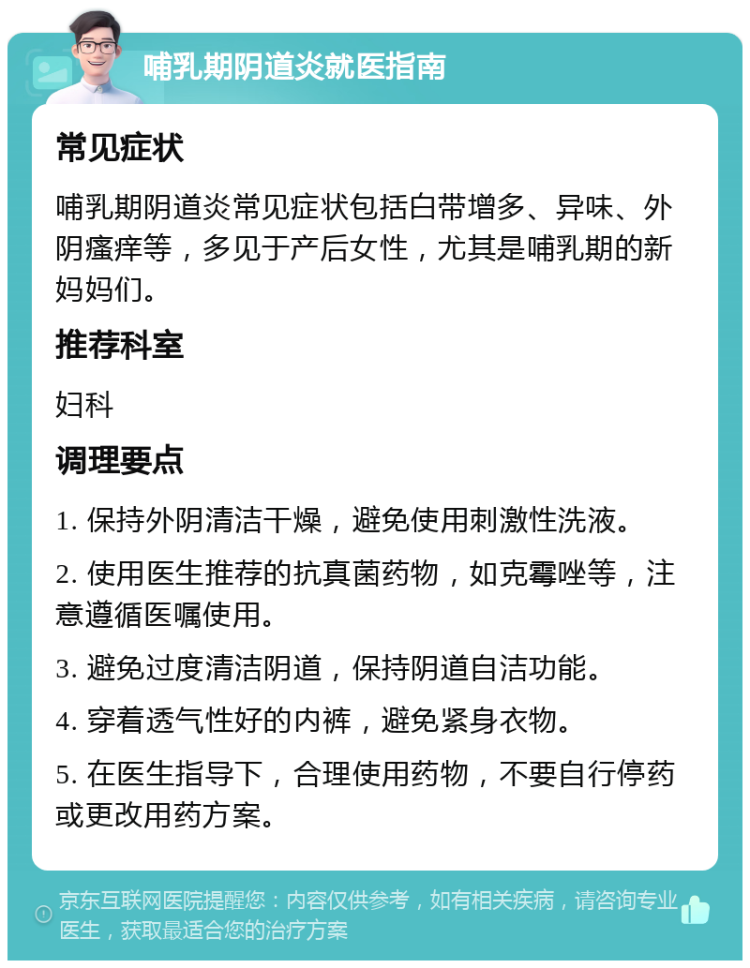 哺乳期阴道炎就医指南 常见症状 哺乳期阴道炎常见症状包括白带增多、异味、外阴瘙痒等，多见于产后女性，尤其是哺乳期的新妈妈们。 推荐科室 妇科 调理要点 1. 保持外阴清洁干燥，避免使用刺激性洗液。 2. 使用医生推荐的抗真菌药物，如克霉唑等，注意遵循医嘱使用。 3. 避免过度清洁阴道，保持阴道自洁功能。 4. 穿着透气性好的内裤，避免紧身衣物。 5. 在医生指导下，合理使用药物，不要自行停药或更改用药方案。