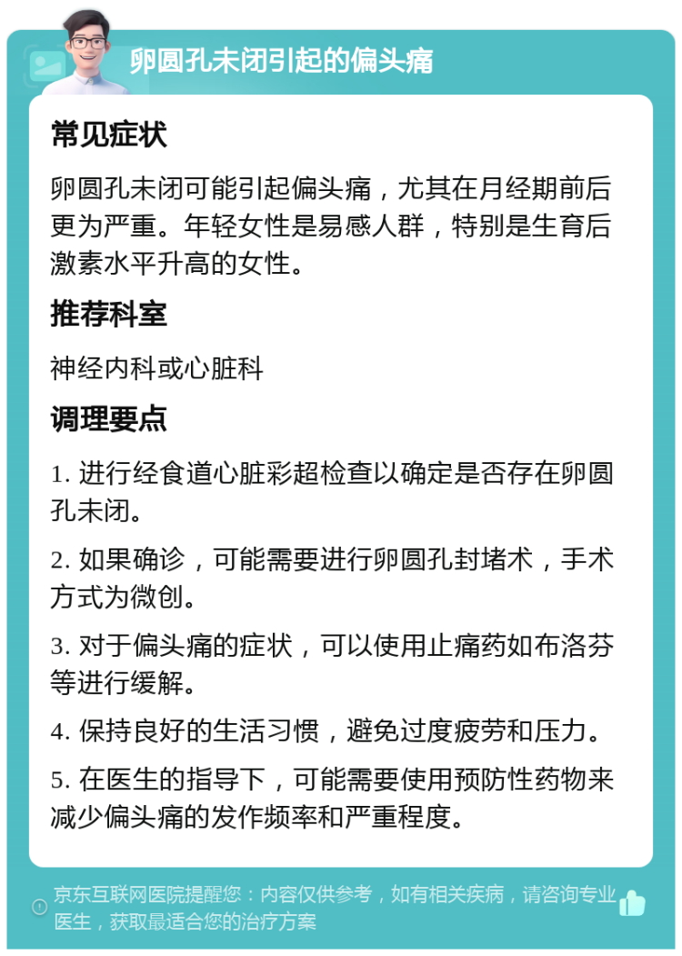 卵圆孔未闭引起的偏头痛 常见症状 卵圆孔未闭可能引起偏头痛，尤其在月经期前后更为严重。年轻女性是易感人群，特别是生育后激素水平升高的女性。 推荐科室 神经内科或心脏科 调理要点 1. 进行经食道心脏彩超检查以确定是否存在卵圆孔未闭。 2. 如果确诊，可能需要进行卵圆孔封堵术，手术方式为微创。 3. 对于偏头痛的症状，可以使用止痛药如布洛芬等进行缓解。 4. 保持良好的生活习惯，避免过度疲劳和压力。 5. 在医生的指导下，可能需要使用预防性药物来减少偏头痛的发作频率和严重程度。