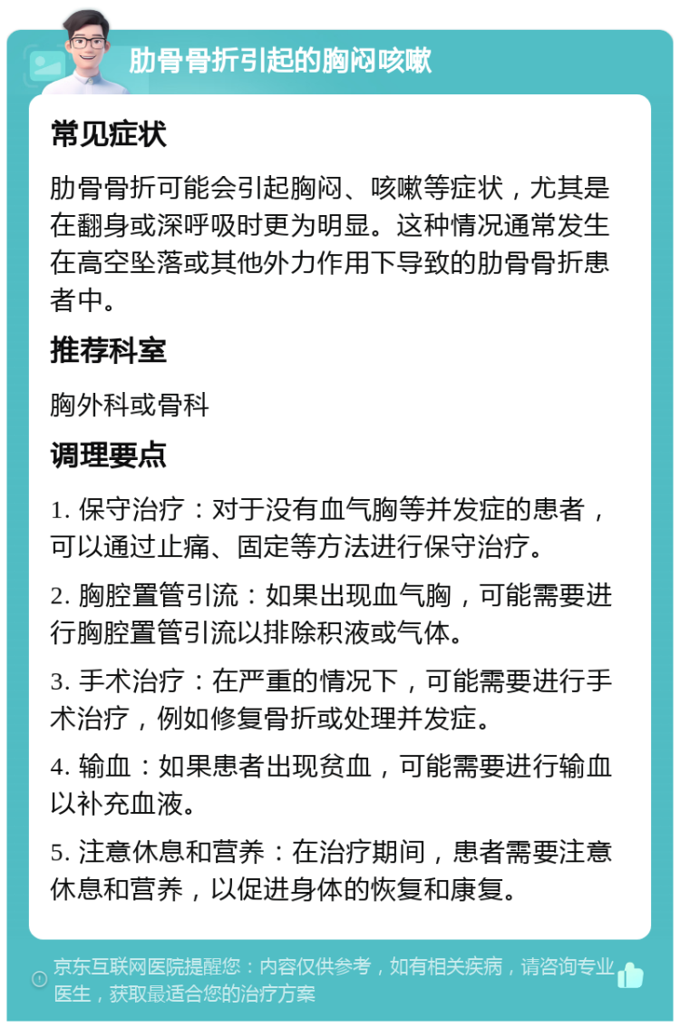 肋骨骨折引起的胸闷咳嗽 常见症状 肋骨骨折可能会引起胸闷、咳嗽等症状，尤其是在翻身或深呼吸时更为明显。这种情况通常发生在高空坠落或其他外力作用下导致的肋骨骨折患者中。 推荐科室 胸外科或骨科 调理要点 1. 保守治疗：对于没有血气胸等并发症的患者，可以通过止痛、固定等方法进行保守治疗。 2. 胸腔置管引流：如果出现血气胸，可能需要进行胸腔置管引流以排除积液或气体。 3. 手术治疗：在严重的情况下，可能需要进行手术治疗，例如修复骨折或处理并发症。 4. 输血：如果患者出现贫血，可能需要进行输血以补充血液。 5. 注意休息和营养：在治疗期间，患者需要注意休息和营养，以促进身体的恢复和康复。