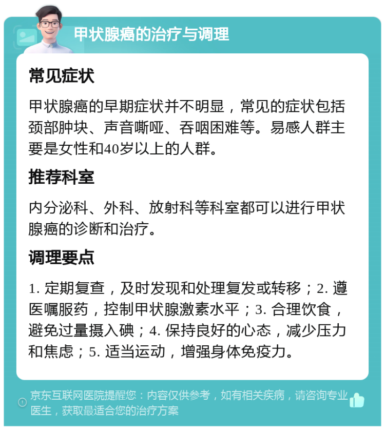 甲状腺癌的治疗与调理 常见症状 甲状腺癌的早期症状并不明显，常见的症状包括颈部肿块、声音嘶哑、吞咽困难等。易感人群主要是女性和40岁以上的人群。 推荐科室 内分泌科、外科、放射科等科室都可以进行甲状腺癌的诊断和治疗。 调理要点 1. 定期复查，及时发现和处理复发或转移；2. 遵医嘱服药，控制甲状腺激素水平；3. 合理饮食，避免过量摄入碘；4. 保持良好的心态，减少压力和焦虑；5. 适当运动，增强身体免疫力。