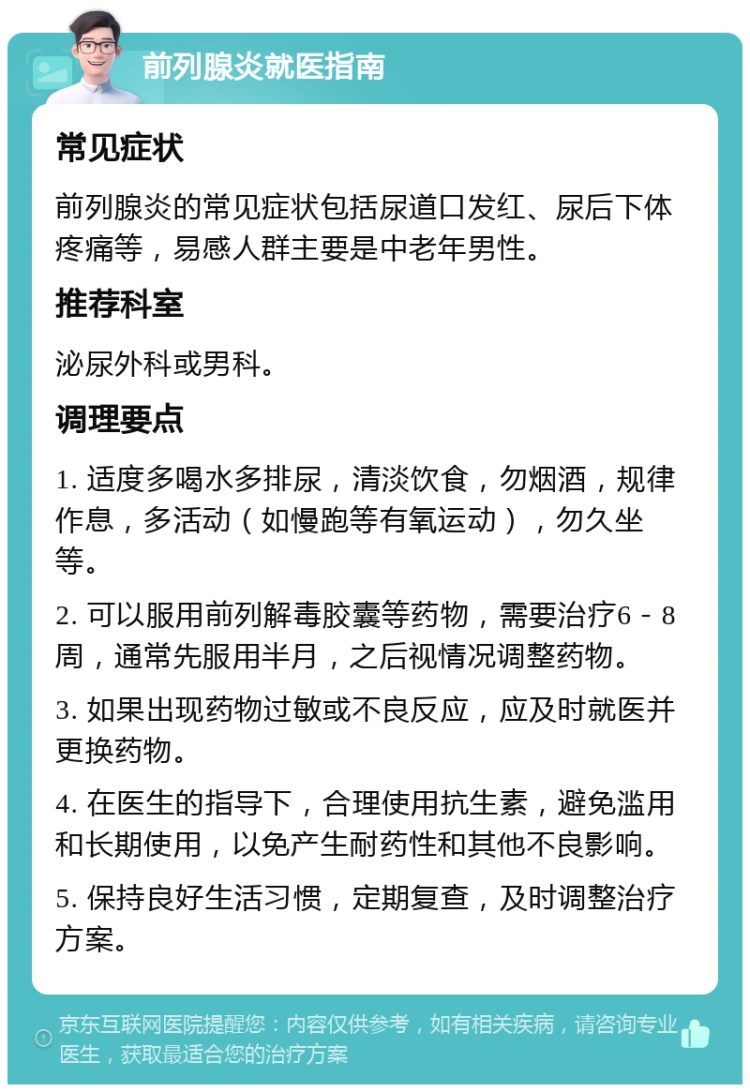 前列腺炎就医指南 常见症状 前列腺炎的常见症状包括尿道口发红、尿后下体疼痛等，易感人群主要是中老年男性。 推荐科室 泌尿外科或男科。 调理要点 1. 适度多喝水多排尿，清淡饮食，勿烟酒，规律作息，多活动（如慢跑等有氧运动），勿久坐等。 2. 可以服用前列解毒胶囊等药物，需要治疗6－8周，通常先服用半月，之后视情况调整药物。 3. 如果出现药物过敏或不良反应，应及时就医并更换药物。 4. 在医生的指导下，合理使用抗生素，避免滥用和长期使用，以免产生耐药性和其他不良影响。 5. 保持良好生活习惯，定期复查，及时调整治疗方案。