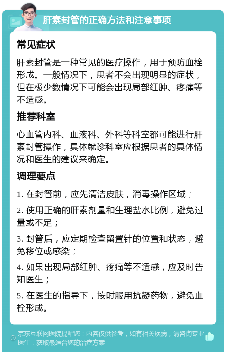 肝素封管的正确方法和注意事项 常见症状 肝素封管是一种常见的医疗操作，用于预防血栓形成。一般情况下，患者不会出现明显的症状，但在极少数情况下可能会出现局部红肿、疼痛等不适感。 推荐科室 心血管内科、血液科、外科等科室都可能进行肝素封管操作，具体就诊科室应根据患者的具体情况和医生的建议来确定。 调理要点 1. 在封管前，应先清洁皮肤，消毒操作区域； 2. 使用正确的肝素剂量和生理盐水比例，避免过量或不足； 3. 封管后，应定期检查留置针的位置和状态，避免移位或感染； 4. 如果出现局部红肿、疼痛等不适感，应及时告知医生； 5. 在医生的指导下，按时服用抗凝药物，避免血栓形成。