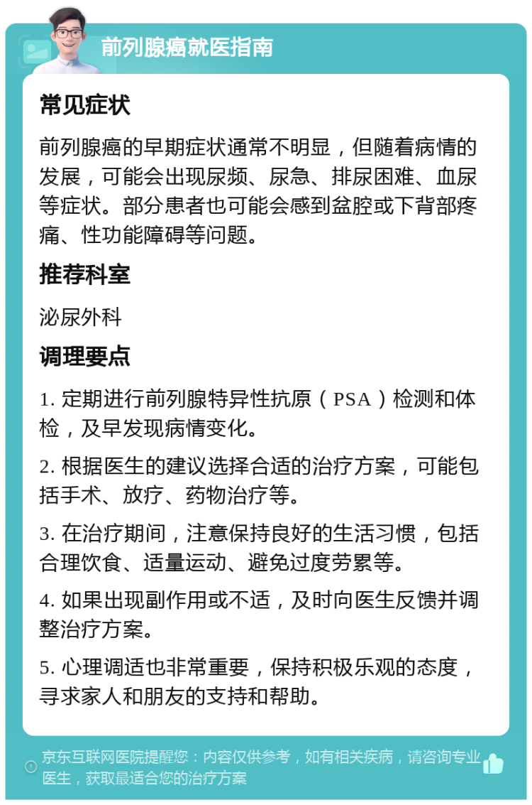 前列腺癌就医指南 常见症状 前列腺癌的早期症状通常不明显，但随着病情的发展，可能会出现尿频、尿急、排尿困难、血尿等症状。部分患者也可能会感到盆腔或下背部疼痛、性功能障碍等问题。 推荐科室 泌尿外科 调理要点 1. 定期进行前列腺特异性抗原（PSA）检测和体检，及早发现病情变化。 2. 根据医生的建议选择合适的治疗方案，可能包括手术、放疗、药物治疗等。 3. 在治疗期间，注意保持良好的生活习惯，包括合理饮食、适量运动、避免过度劳累等。 4. 如果出现副作用或不适，及时向医生反馈并调整治疗方案。 5. 心理调适也非常重要，保持积极乐观的态度，寻求家人和朋友的支持和帮助。