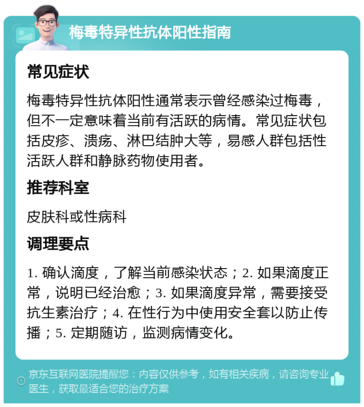 梅毒特异性抗体阳性指南 常见症状 梅毒特异性抗体阳性通常表示曾经感染过梅毒，但不一定意味着当前有活跃的病情。常见症状包括皮疹、溃疡、淋巴结肿大等，易感人群包括性活跃人群和静脉药物使用者。 推荐科室 皮肤科或性病科 调理要点 1. 确认滴度，了解当前感染状态；2. 如果滴度正常，说明已经治愈；3. 如果滴度异常，需要接受抗生素治疗；4. 在性行为中使用安全套以防止传播；5. 定期随访，监测病情变化。