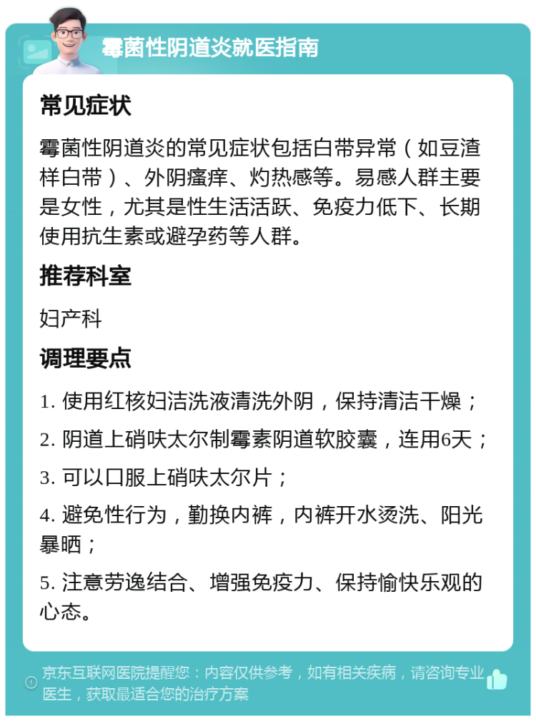 霉菌性阴道炎就医指南 常见症状 霉菌性阴道炎的常见症状包括白带异常（如豆渣样白带）、外阴瘙痒、灼热感等。易感人群主要是女性，尤其是性生活活跃、免疫力低下、长期使用抗生素或避孕药等人群。 推荐科室 妇产科 调理要点 1. 使用红核妇洁洗液清洗外阴，保持清洁干燥； 2. 阴道上硝呋太尔制霉素阴道软胶囊，连用6天； 3. 可以口服上硝呋太尔片； 4. 避免性行为，勤换内裤，内裤开水烫洗、阳光暴晒； 5. 注意劳逸结合、增强免疫力、保持愉快乐观的心态。