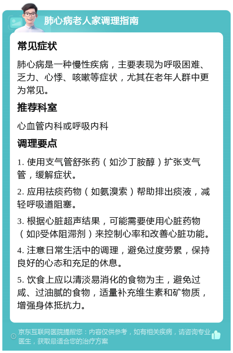 肺心病老人家调理指南 常见症状 肺心病是一种慢性疾病，主要表现为呼吸困难、乏力、心悸、咳嗽等症状，尤其在老年人群中更为常见。 推荐科室 心血管内科或呼吸内科 调理要点 1. 使用支气管舒张药（如沙丁胺醇）扩张支气管，缓解症状。 2. 应用祛痰药物（如氨溴索）帮助排出痰液，减轻呼吸道阻塞。 3. 根据心脏超声结果，可能需要使用心脏药物（如β受体阻滞剂）来控制心率和改善心脏功能。 4. 注意日常生活中的调理，避免过度劳累，保持良好的心态和充足的休息。 5. 饮食上应以清淡易消化的食物为主，避免过咸、过油腻的食物，适量补充维生素和矿物质，增强身体抵抗力。