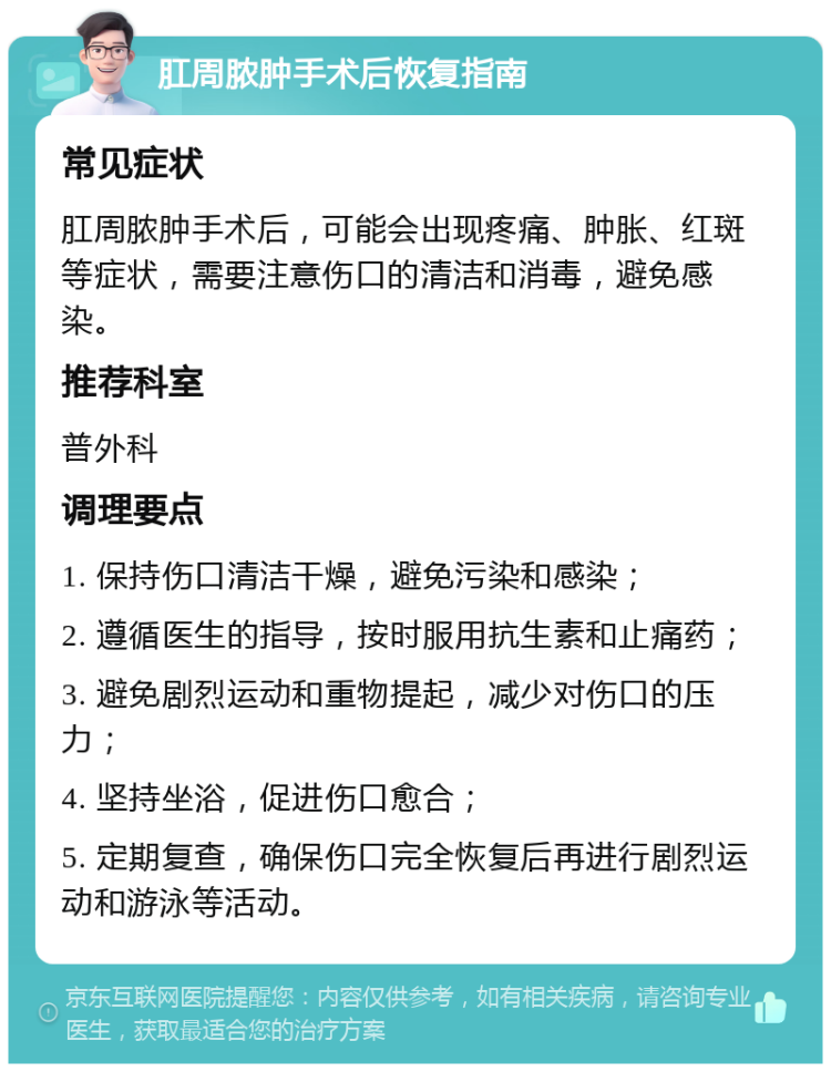 肛周脓肿手术后恢复指南 常见症状 肛周脓肿手术后，可能会出现疼痛、肿胀、红斑等症状，需要注意伤口的清洁和消毒，避免感染。 推荐科室 普外科 调理要点 1. 保持伤口清洁干燥，避免污染和感染； 2. 遵循医生的指导，按时服用抗生素和止痛药； 3. 避免剧烈运动和重物提起，减少对伤口的压力； 4. 坚持坐浴，促进伤口愈合； 5. 定期复查，确保伤口完全恢复后再进行剧烈运动和游泳等活动。