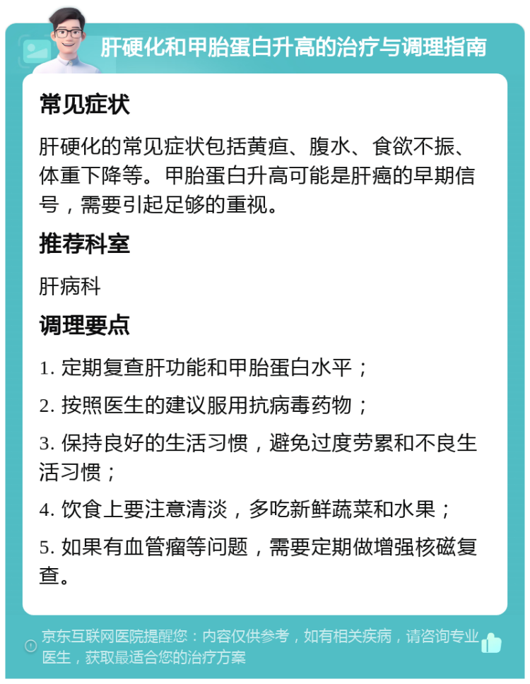 肝硬化和甲胎蛋白升高的治疗与调理指南 常见症状 肝硬化的常见症状包括黄疸、腹水、食欲不振、体重下降等。甲胎蛋白升高可能是肝癌的早期信号，需要引起足够的重视。 推荐科室 肝病科 调理要点 1. 定期复查肝功能和甲胎蛋白水平； 2. 按照医生的建议服用抗病毒药物； 3. 保持良好的生活习惯，避免过度劳累和不良生活习惯； 4. 饮食上要注意清淡，多吃新鲜蔬菜和水果； 5. 如果有血管瘤等问题，需要定期做增强核磁复查。