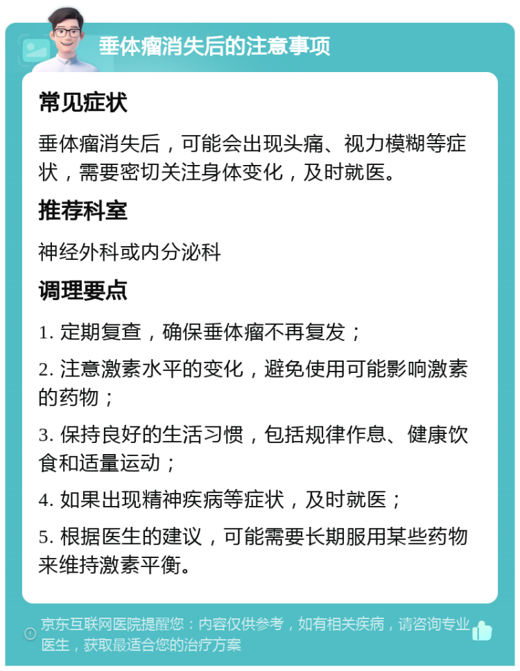 垂体瘤消失后的注意事项 常见症状 垂体瘤消失后，可能会出现头痛、视力模糊等症状，需要密切关注身体变化，及时就医。 推荐科室 神经外科或内分泌科 调理要点 1. 定期复查，确保垂体瘤不再复发； 2. 注意激素水平的变化，避免使用可能影响激素的药物； 3. 保持良好的生活习惯，包括规律作息、健康饮食和适量运动； 4. 如果出现精神疾病等症状，及时就医； 5. 根据医生的建议，可能需要长期服用某些药物来维持激素平衡。