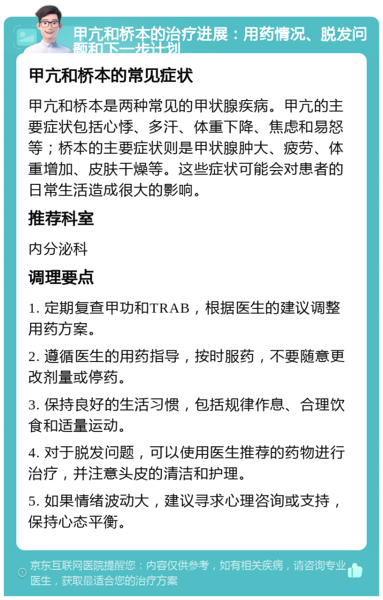 甲亢和桥本的治疗进展：用药情况、脱发问题和下一步计划 甲亢和桥本的常见症状 甲亢和桥本是两种常见的甲状腺疾病。甲亢的主要症状包括心悸、多汗、体重下降、焦虑和易怒等；桥本的主要症状则是甲状腺肿大、疲劳、体重增加、皮肤干燥等。这些症状可能会对患者的日常生活造成很大的影响。 推荐科室 内分泌科 调理要点 1. 定期复查甲功和TRAB，根据医生的建议调整用药方案。 2. 遵循医生的用药指导，按时服药，不要随意更改剂量或停药。 3. 保持良好的生活习惯，包括规律作息、合理饮食和适量运动。 4. 对于脱发问题，可以使用医生推荐的药物进行治疗，并注意头皮的清洁和护理。 5. 如果情绪波动大，建议寻求心理咨询或支持，保持心态平衡。