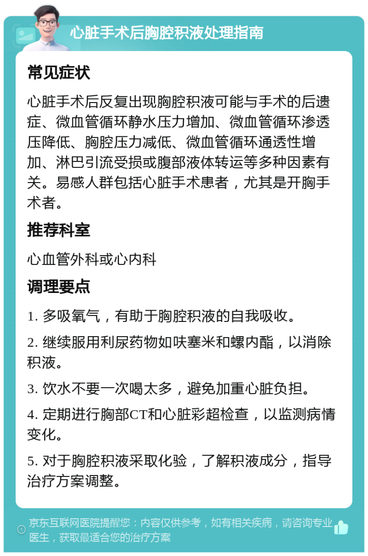 心脏手术后胸腔积液处理指南 常见症状 心脏手术后反复出现胸腔积液可能与手术的后遗症、微血管循环静水压力增加、微血管循环渗透压降低、胸腔压力减低、微血管循环通透性增加、淋巴引流受损或腹部液体转运等多种因素有关。易感人群包括心脏手术患者，尤其是开胸手术者。 推荐科室 心血管外科或心内科 调理要点 1. 多吸氧气，有助于胸腔积液的自我吸收。 2. 继续服用利尿药物如呋塞米和螺内酯，以消除积液。 3. 饮水不要一次喝太多，避免加重心脏负担。 4. 定期进行胸部CT和心脏彩超检查，以监测病情变化。 5. 对于胸腔积液采取化验，了解积液成分，指导治疗方案调整。