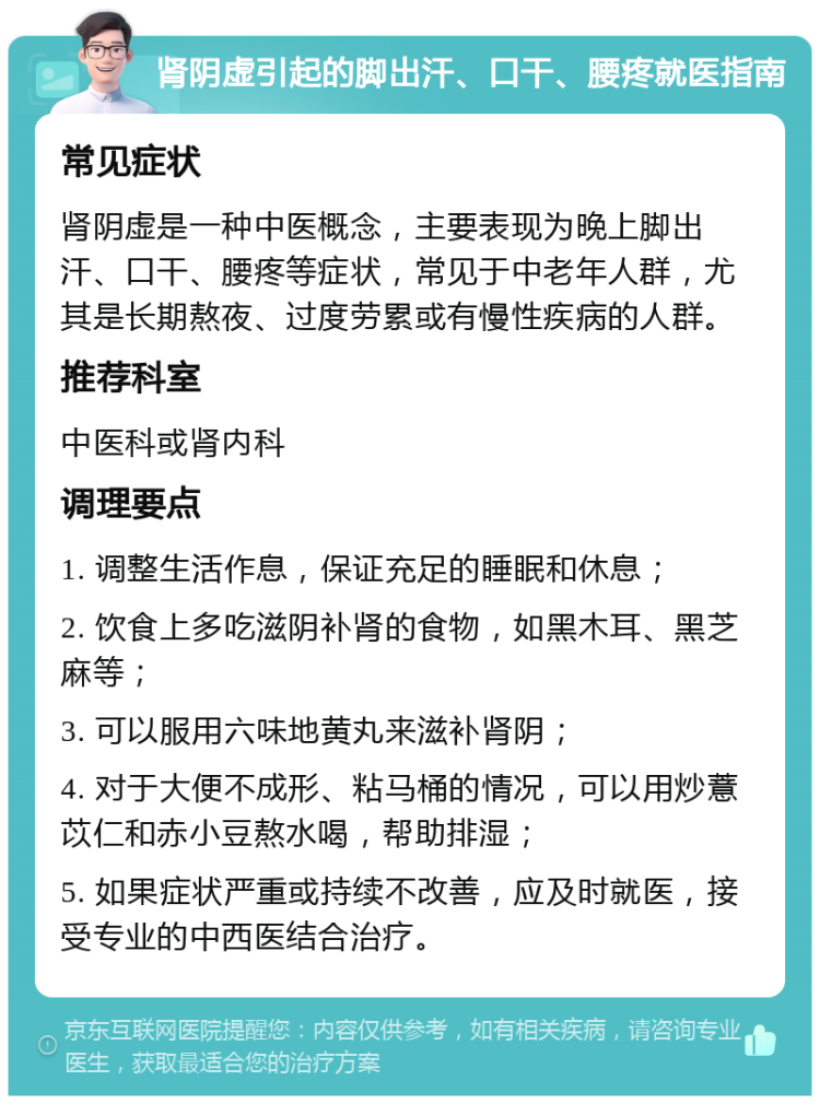 肾阴虚引起的脚出汗、口干、腰疼就医指南 常见症状 肾阴虚是一种中医概念，主要表现为晚上脚出汗、口干、腰疼等症状，常见于中老年人群，尤其是长期熬夜、过度劳累或有慢性疾病的人群。 推荐科室 中医科或肾内科 调理要点 1. 调整生活作息，保证充足的睡眠和休息； 2. 饮食上多吃滋阴补肾的食物，如黑木耳、黑芝麻等； 3. 可以服用六味地黄丸来滋补肾阴； 4. 对于大便不成形、粘马桶的情况，可以用炒薏苡仁和赤小豆熬水喝，帮助排湿； 5. 如果症状严重或持续不改善，应及时就医，接受专业的中西医结合治疗。