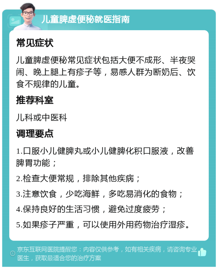 儿童脾虚便秘就医指南 常见症状 儿童脾虚便秘常见症状包括大便不成形、半夜哭闹、晚上腿上有疹子等，易感人群为断奶后、饮食不规律的儿童。 推荐科室 儿科或中医科 调理要点 1.口服小儿健脾丸或小儿健脾化积口服液，改善脾胃功能； 2.检查大便常规，排除其他疾病； 3.注意饮食，少吃海鲜，多吃易消化的食物； 4.保持良好的生活习惯，避免过度疲劳； 5.如果疹子严重，可以使用外用药物治疗湿疹。