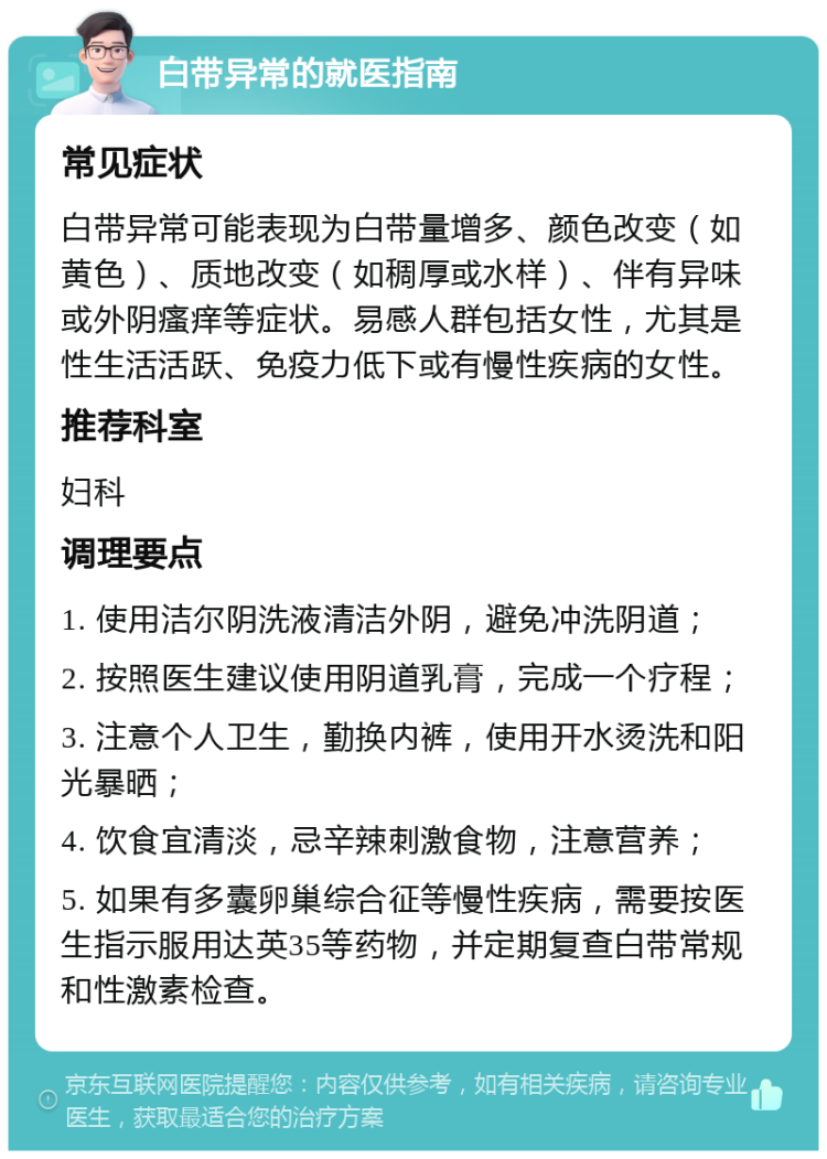 白带异常的就医指南 常见症状 白带异常可能表现为白带量增多、颜色改变（如黄色）、质地改变（如稠厚或水样）、伴有异味或外阴瘙痒等症状。易感人群包括女性，尤其是性生活活跃、免疫力低下或有慢性疾病的女性。 推荐科室 妇科 调理要点 1. 使用洁尔阴洗液清洁外阴，避免冲洗阴道； 2. 按照医生建议使用阴道乳膏，完成一个疗程； 3. 注意个人卫生，勤换内裤，使用开水烫洗和阳光暴晒； 4. 饮食宜清淡，忌辛辣刺激食物，注意营养； 5. 如果有多囊卵巢综合征等慢性疾病，需要按医生指示服用达英35等药物，并定期复查白带常规和性激素检查。