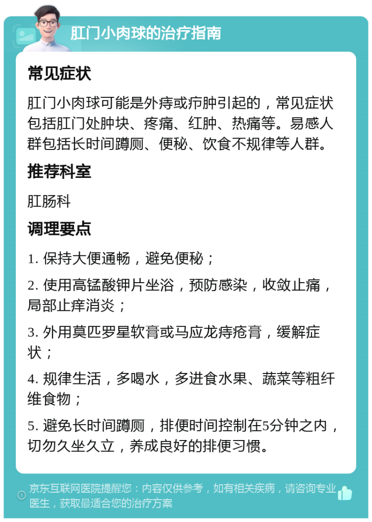 肛门小肉球的治疗指南 常见症状 肛门小肉球可能是外痔或疖肿引起的，常见症状包括肛门处肿块、疼痛、红肿、热痛等。易感人群包括长时间蹲厕、便秘、饮食不规律等人群。 推荐科室 肛肠科 调理要点 1. 保持大便通畅，避免便秘； 2. 使用高锰酸钾片坐浴，预防感染，收敛止痛，局部止痒消炎； 3. 外用莫匹罗星软膏或马应龙痔疮膏，缓解症状； 4. 规律生活，多喝水，多进食水果、蔬菜等粗纤维食物； 5. 避免长时间蹲厕，排便时间控制在5分钟之内，切勿久坐久立，养成良好的排便习惯。