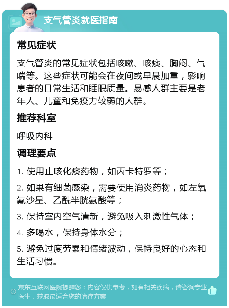 支气管炎就医指南 常见症状 支气管炎的常见症状包括咳嗽、咳痰、胸闷、气喘等。这些症状可能会在夜间或早晨加重，影响患者的日常生活和睡眠质量。易感人群主要是老年人、儿童和免疫力较弱的人群。 推荐科室 呼吸内科 调理要点 1. 使用止咳化痰药物，如丙卡特罗等； 2. 如果有细菌感染，需要使用消炎药物，如左氧氟沙星、乙酰半胱氨酸等； 3. 保持室内空气清新，避免吸入刺激性气体； 4. 多喝水，保持身体水分； 5. 避免过度劳累和情绪波动，保持良好的心态和生活习惯。