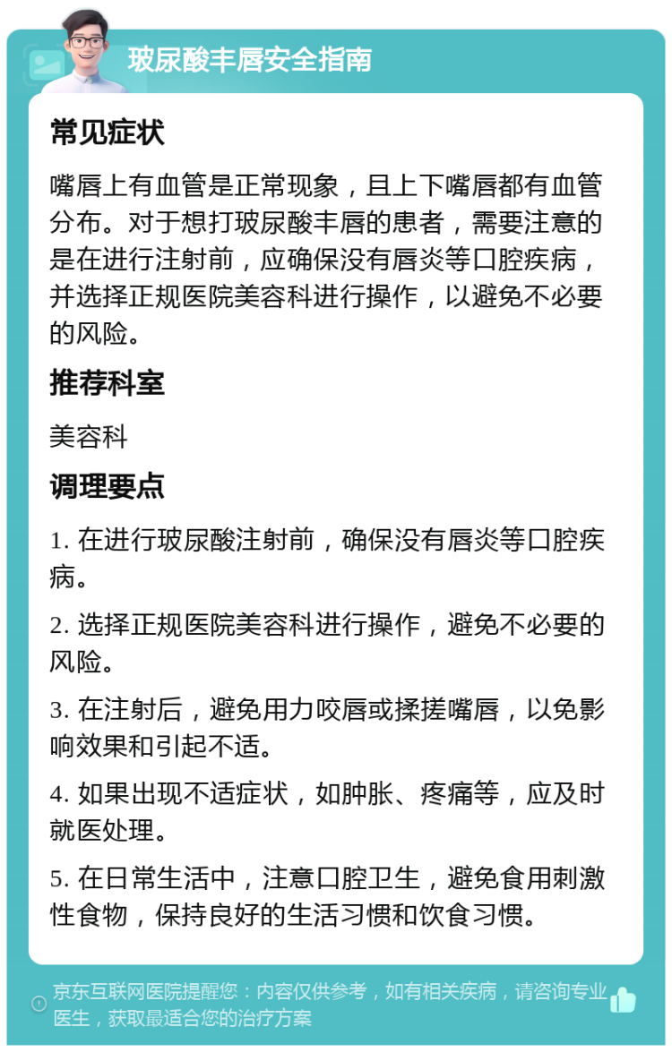 玻尿酸丰唇安全指南 常见症状 嘴唇上有血管是正常现象，且上下嘴唇都有血管分布。对于想打玻尿酸丰唇的患者，需要注意的是在进行注射前，应确保没有唇炎等口腔疾病，并选择正规医院美容科进行操作，以避免不必要的风险。 推荐科室 美容科 调理要点 1. 在进行玻尿酸注射前，确保没有唇炎等口腔疾病。 2. 选择正规医院美容科进行操作，避免不必要的风险。 3. 在注射后，避免用力咬唇或揉搓嘴唇，以免影响效果和引起不适。 4. 如果出现不适症状，如肿胀、疼痛等，应及时就医处理。 5. 在日常生活中，注意口腔卫生，避免食用刺激性食物，保持良好的生活习惯和饮食习惯。