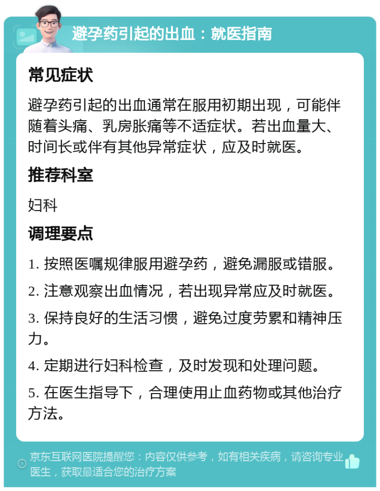 避孕药引起的出血：就医指南 常见症状 避孕药引起的出血通常在服用初期出现，可能伴随着头痛、乳房胀痛等不适症状。若出血量大、时间长或伴有其他异常症状，应及时就医。 推荐科室 妇科 调理要点 1. 按照医嘱规律服用避孕药，避免漏服或错服。 2. 注意观察出血情况，若出现异常应及时就医。 3. 保持良好的生活习惯，避免过度劳累和精神压力。 4. 定期进行妇科检查，及时发现和处理问题。 5. 在医生指导下，合理使用止血药物或其他治疗方法。