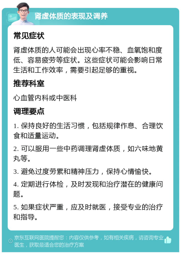 肾虚体质的表现及调养 常见症状 肾虚体质的人可能会出现心率不稳、血氧饱和度低、容易疲劳等症状。这些症状可能会影响日常生活和工作效率，需要引起足够的重视。 推荐科室 心血管内科或中医科 调理要点 1. 保持良好的生活习惯，包括规律作息、合理饮食和适量运动。 2. 可以服用一些中药调理肾虚体质，如六味地黄丸等。 3. 避免过度劳累和精神压力，保持心情愉快。 4. 定期进行体检，及时发现和治疗潜在的健康问题。 5. 如果症状严重，应及时就医，接受专业的治疗和指导。