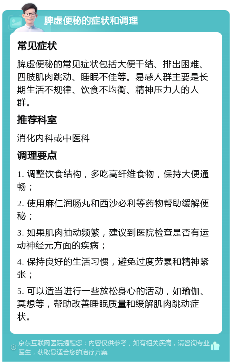 脾虚便秘的症状和调理 常见症状 脾虚便秘的常见症状包括大便干结、排出困难、四肢肌肉跳动、睡眠不佳等。易感人群主要是长期生活不规律、饮食不均衡、精神压力大的人群。 推荐科室 消化内科或中医科 调理要点 1. 调整饮食结构，多吃高纤维食物，保持大便通畅； 2. 使用麻仁润肠丸和西沙必利等药物帮助缓解便秘； 3. 如果肌肉抽动频繁，建议到医院检查是否有运动神经元方面的疾病； 4. 保持良好的生活习惯，避免过度劳累和精神紧张； 5. 可以适当进行一些放松身心的活动，如瑜伽、冥想等，帮助改善睡眠质量和缓解肌肉跳动症状。