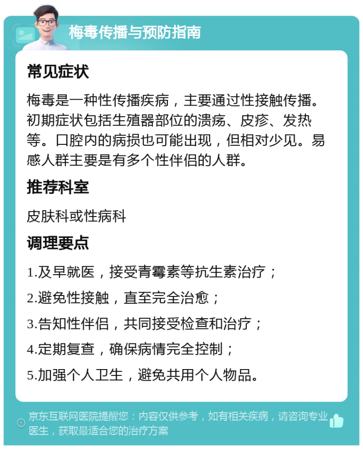 梅毒传播与预防指南 常见症状 梅毒是一种性传播疾病，主要通过性接触传播。初期症状包括生殖器部位的溃疡、皮疹、发热等。口腔内的病损也可能出现，但相对少见。易感人群主要是有多个性伴侣的人群。 推荐科室 皮肤科或性病科 调理要点 1.及早就医，接受青霉素等抗生素治疗； 2.避免性接触，直至完全治愈； 3.告知性伴侣，共同接受检查和治疗； 4.定期复查，确保病情完全控制； 5.加强个人卫生，避免共用个人物品。