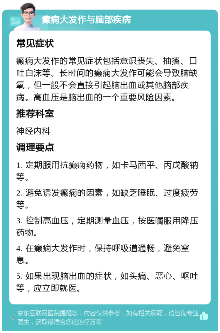 癫痫大发作与脑部疾病 常见症状 癫痫大发作的常见症状包括意识丧失、抽搐、口吐白沫等。长时间的癫痫大发作可能会导致脑缺氧，但一般不会直接引起脑出血或其他脑部疾病。高血压是脑出血的一个重要风险因素。 推荐科室 神经内科 调理要点 1. 定期服用抗癫痫药物，如卡马西平、丙戊酸钠等。 2. 避免诱发癫痫的因素，如缺乏睡眠、过度疲劳等。 3. 控制高血压，定期测量血压，按医嘱服用降压药物。 4. 在癫痫大发作时，保持呼吸道通畅，避免窒息。 5. 如果出现脑出血的症状，如头痛、恶心、呕吐等，应立即就医。