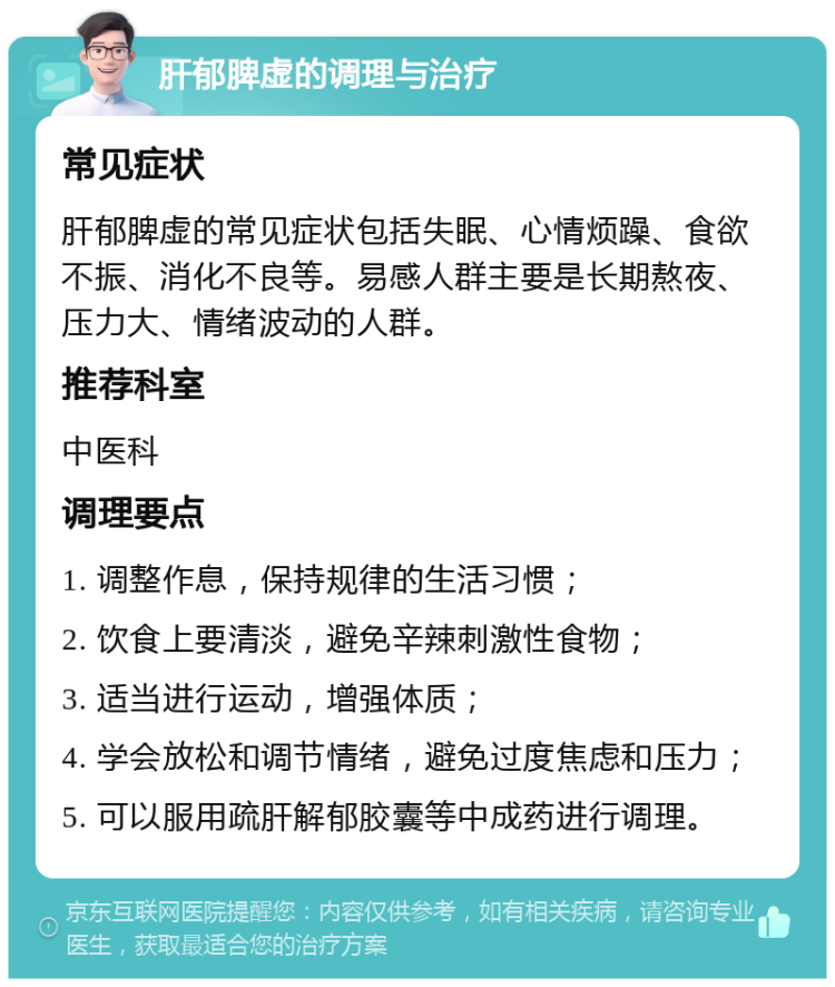 肝郁脾虚的调理与治疗 常见症状 肝郁脾虚的常见症状包括失眠、心情烦躁、食欲不振、消化不良等。易感人群主要是长期熬夜、压力大、情绪波动的人群。 推荐科室 中医科 调理要点 1. 调整作息，保持规律的生活习惯； 2. 饮食上要清淡，避免辛辣刺激性食物； 3. 适当进行运动，增强体质； 4. 学会放松和调节情绪，避免过度焦虑和压力； 5. 可以服用疏肝解郁胶囊等中成药进行调理。