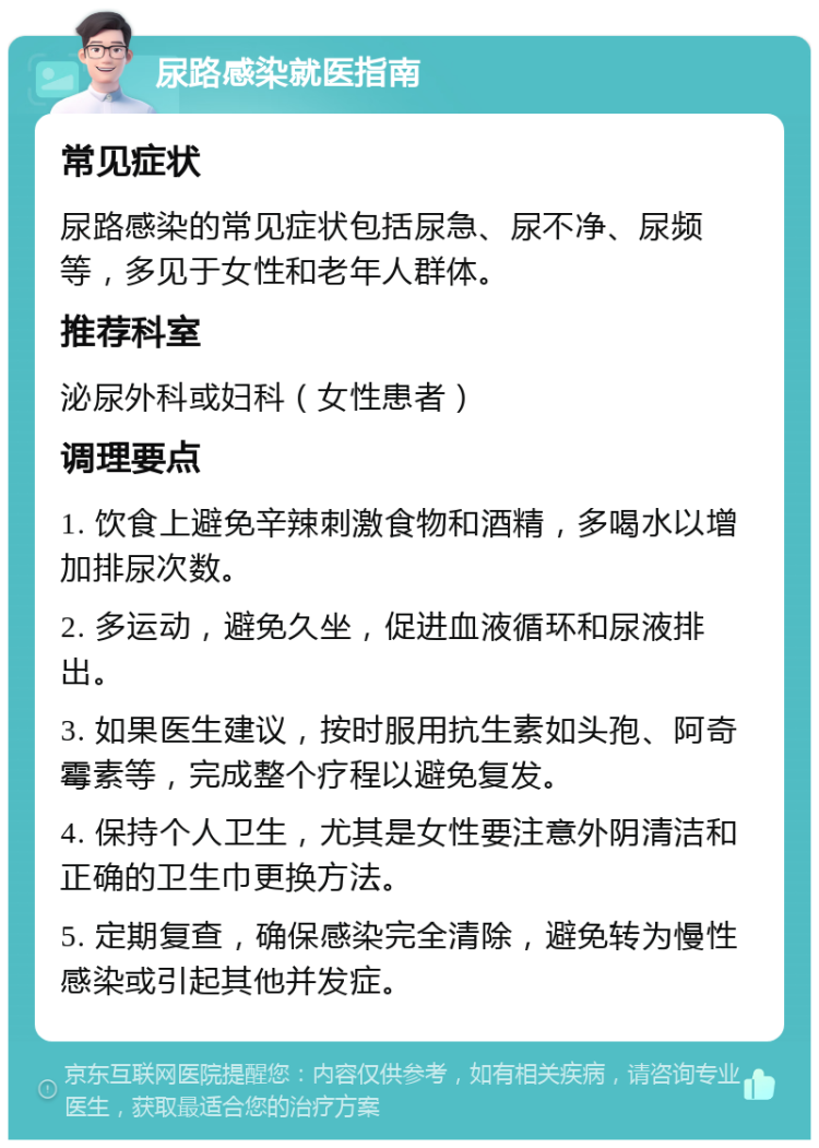 尿路感染就医指南 常见症状 尿路感染的常见症状包括尿急、尿不净、尿频等，多见于女性和老年人群体。 推荐科室 泌尿外科或妇科（女性患者） 调理要点 1. 饮食上避免辛辣刺激食物和酒精，多喝水以增加排尿次数。 2. 多运动，避免久坐，促进血液循环和尿液排出。 3. 如果医生建议，按时服用抗生素如头孢、阿奇霉素等，完成整个疗程以避免复发。 4. 保持个人卫生，尤其是女性要注意外阴清洁和正确的卫生巾更换方法。 5. 定期复查，确保感染完全清除，避免转为慢性感染或引起其他并发症。