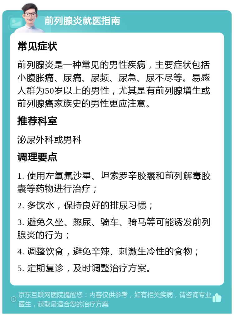 前列腺炎就医指南 常见症状 前列腺炎是一种常见的男性疾病，主要症状包括小腹胀痛、尿痛、尿频、尿急、尿不尽等。易感人群为50岁以上的男性，尤其是有前列腺增生或前列腺癌家族史的男性更应注意。 推荐科室 泌尿外科或男科 调理要点 1. 使用左氧氟沙星、坦索罗辛胶囊和前列解毒胶囊等药物进行治疗； 2. 多饮水，保持良好的排尿习惯； 3. 避免久坐、憋尿、骑车、骑马等可能诱发前列腺炎的行为； 4. 调整饮食，避免辛辣、刺激生冷性的食物； 5. 定期复诊，及时调整治疗方案。