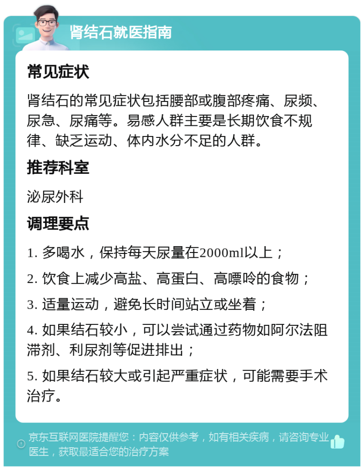 肾结石就医指南 常见症状 肾结石的常见症状包括腰部或腹部疼痛、尿频、尿急、尿痛等。易感人群主要是长期饮食不规律、缺乏运动、体内水分不足的人群。 推荐科室 泌尿外科 调理要点 1. 多喝水，保持每天尿量在2000ml以上； 2. 饮食上减少高盐、高蛋白、高嘌呤的食物； 3. 适量运动，避免长时间站立或坐着； 4. 如果结石较小，可以尝试通过药物如阿尔法阻滞剂、利尿剂等促进排出； 5. 如果结石较大或引起严重症状，可能需要手术治疗。