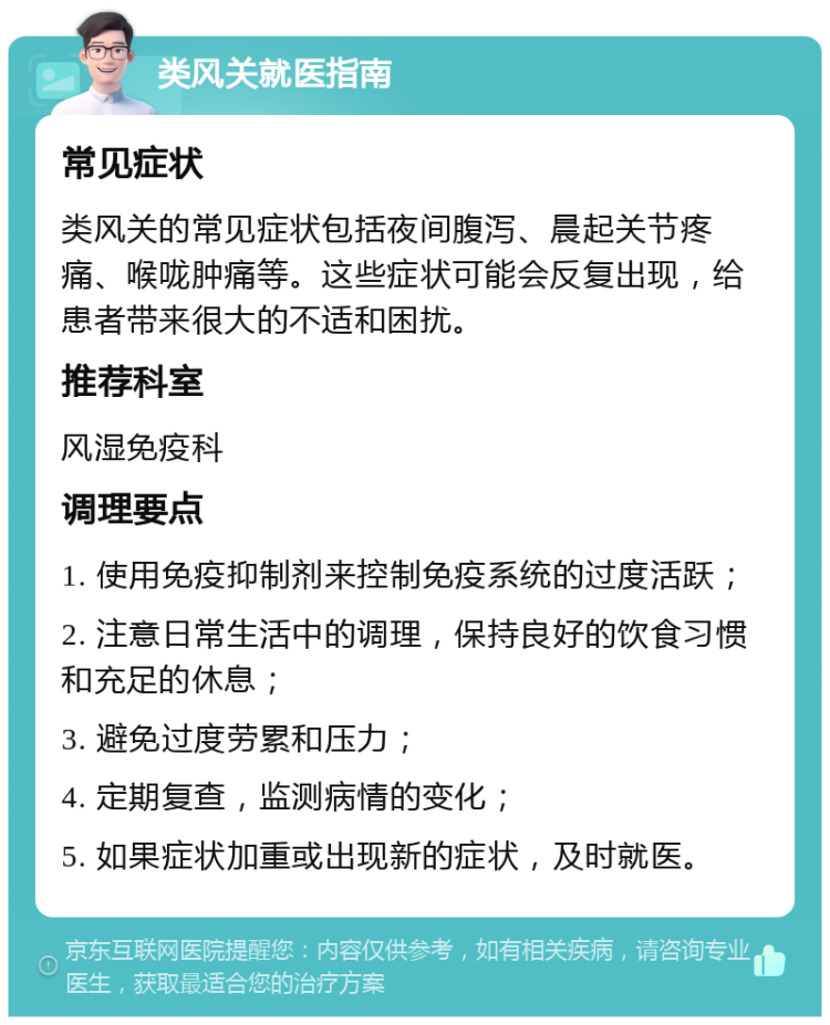 类风关就医指南 常见症状 类风关的常见症状包括夜间腹泻、晨起关节疼痛、喉咙肿痛等。这些症状可能会反复出现，给患者带来很大的不适和困扰。 推荐科室 风湿免疫科 调理要点 1. 使用免疫抑制剂来控制免疫系统的过度活跃； 2. 注意日常生活中的调理，保持良好的饮食习惯和充足的休息； 3. 避免过度劳累和压力； 4. 定期复查，监测病情的变化； 5. 如果症状加重或出现新的症状，及时就医。