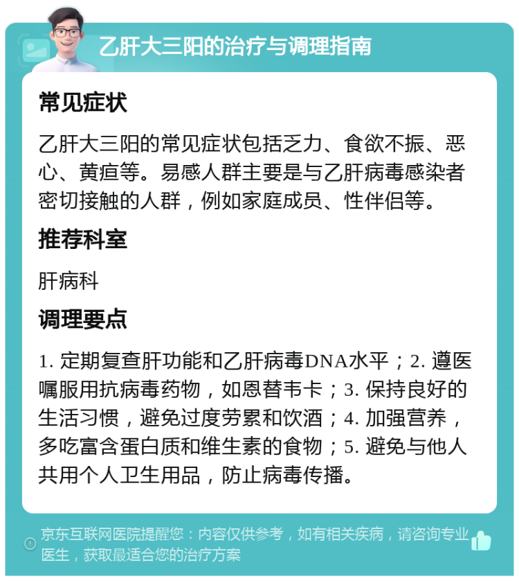 乙肝大三阳的治疗与调理指南 常见症状 乙肝大三阳的常见症状包括乏力、食欲不振、恶心、黄疸等。易感人群主要是与乙肝病毒感染者密切接触的人群，例如家庭成员、性伴侣等。 推荐科室 肝病科 调理要点 1. 定期复查肝功能和乙肝病毒DNA水平；2. 遵医嘱服用抗病毒药物，如恩替韦卡；3. 保持良好的生活习惯，避免过度劳累和饮酒；4. 加强营养，多吃富含蛋白质和维生素的食物；5. 避免与他人共用个人卫生用品，防止病毒传播。