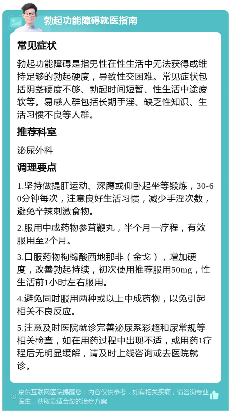 勃起功能障碍就医指南 常见症状 勃起功能障碍是指男性在性生活中无法获得或维持足够的勃起硬度，导致性交困难。常见症状包括阴茎硬度不够、勃起时间短暂、性生活中途疲软等。易感人群包括长期手淫、缺乏性知识、生活习惯不良等人群。 推荐科室 泌尿外科 调理要点 1.坚持做提肛运动、深蹲或仰卧起坐等锻炼，30-60分钟每次，注意良好生活习惯，减少手淫次数，避免辛辣刺激食物。 2.服用中成药物参茸鞭丸，半个月一疗程，有效服用至2个月。 3.口服药物枸橼酸西地那非（金戈），增加硬度，改善勃起持续，初次使用推荐服用50mg，性生活前1小时左右服用。 4.避免同时服用两种或以上中成药物，以免引起相关不良反应。 5.注意及时医院就诊完善泌尿系彩超和尿常规等相关检查，如在用药过程中出现不适，或用药1疗程后无明显缓解，请及时上线咨询或去医院就诊。