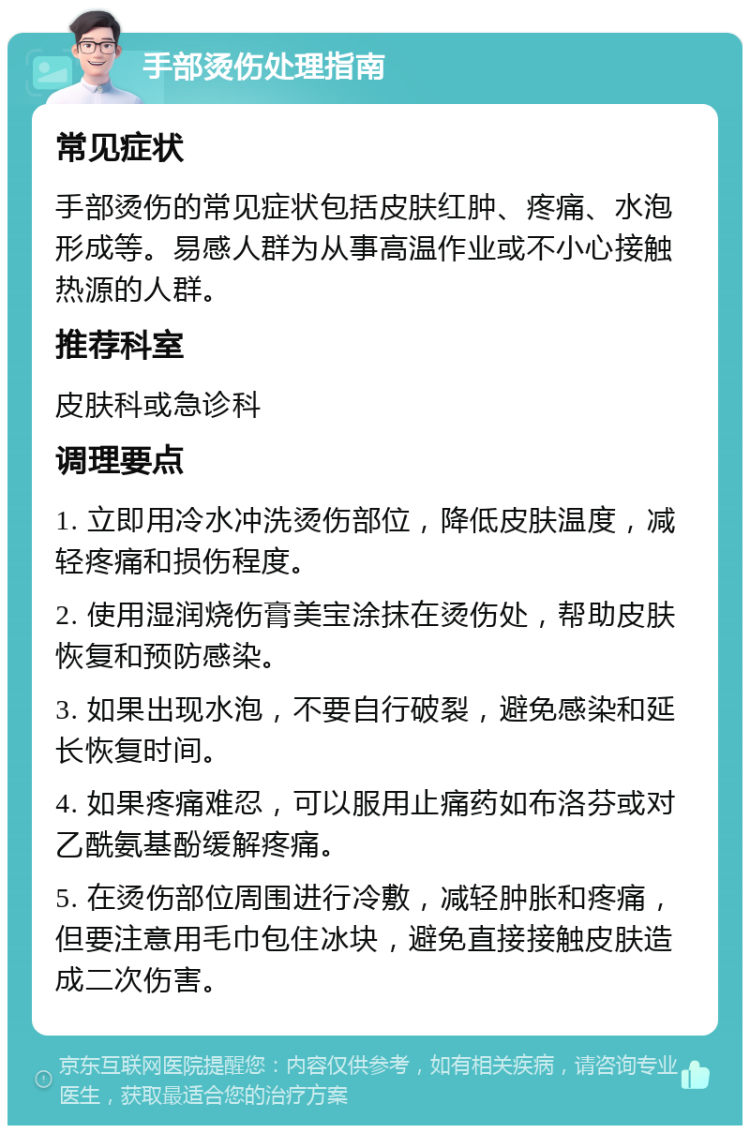 手部烫伤处理指南 常见症状 手部烫伤的常见症状包括皮肤红肿、疼痛、水泡形成等。易感人群为从事高温作业或不小心接触热源的人群。 推荐科室 皮肤科或急诊科 调理要点 1. 立即用冷水冲洗烫伤部位，降低皮肤温度，减轻疼痛和损伤程度。 2. 使用湿润烧伤膏美宝涂抹在烫伤处，帮助皮肤恢复和预防感染。 3. 如果出现水泡，不要自行破裂，避免感染和延长恢复时间。 4. 如果疼痛难忍，可以服用止痛药如布洛芬或对乙酰氨基酚缓解疼痛。 5. 在烫伤部位周围进行冷敷，减轻肿胀和疼痛，但要注意用毛巾包住冰块，避免直接接触皮肤造成二次伤害。