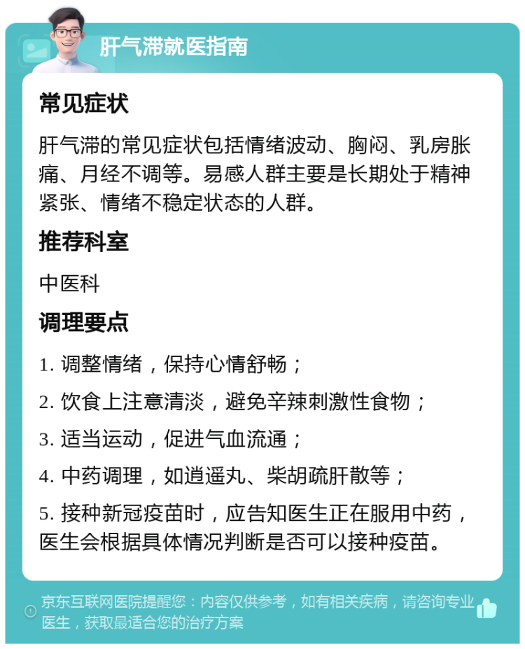 肝气滞就医指南 常见症状 肝气滞的常见症状包括情绪波动、胸闷、乳房胀痛、月经不调等。易感人群主要是长期处于精神紧张、情绪不稳定状态的人群。 推荐科室 中医科 调理要点 1. 调整情绪，保持心情舒畅； 2. 饮食上注意清淡，避免辛辣刺激性食物； 3. 适当运动，促进气血流通； 4. 中药调理，如逍遥丸、柴胡疏肝散等； 5. 接种新冠疫苗时，应告知医生正在服用中药，医生会根据具体情况判断是否可以接种疫苗。