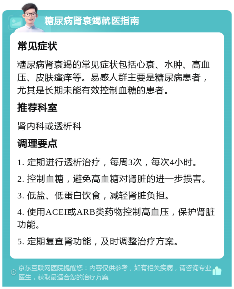 糖尿病肾衰竭就医指南 常见症状 糖尿病肾衰竭的常见症状包括心衰、水肿、高血压、皮肤瘙痒等。易感人群主要是糖尿病患者，尤其是长期未能有效控制血糖的患者。 推荐科室 肾内科或透析科 调理要点 1. 定期进行透析治疗，每周3次，每次4小时。 2. 控制血糖，避免高血糖对肾脏的进一步损害。 3. 低盐、低蛋白饮食，减轻肾脏负担。 4. 使用ACEI或ARB类药物控制高血压，保护肾脏功能。 5. 定期复查肾功能，及时调整治疗方案。