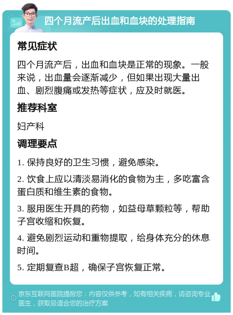 四个月流产后出血和血块的处理指南 常见症状 四个月流产后，出血和血块是正常的现象。一般来说，出血量会逐渐减少，但如果出现大量出血、剧烈腹痛或发热等症状，应及时就医。 推荐科室 妇产科 调理要点 1. 保持良好的卫生习惯，避免感染。 2. 饮食上应以清淡易消化的食物为主，多吃富含蛋白质和维生素的食物。 3. 服用医生开具的药物，如益母草颗粒等，帮助子宫收缩和恢复。 4. 避免剧烈运动和重物提取，给身体充分的休息时间。 5. 定期复查B超，确保子宫恢复正常。