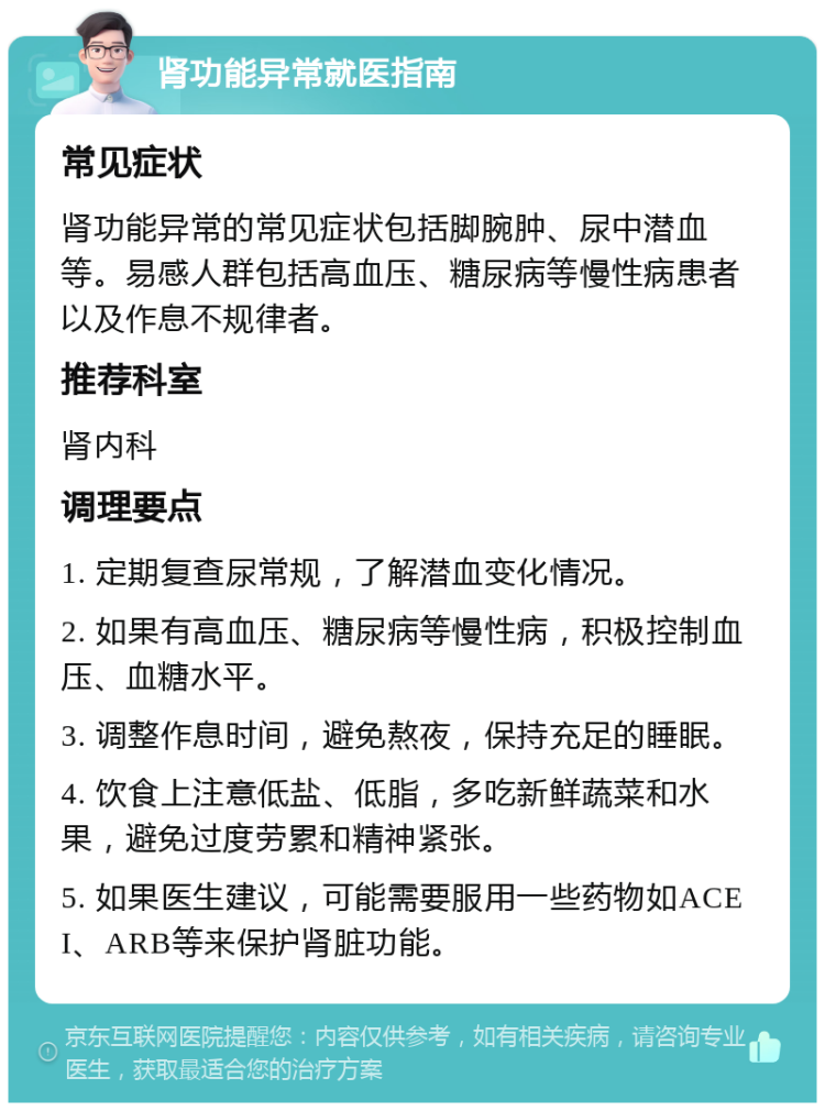 肾功能异常就医指南 常见症状 肾功能异常的常见症状包括脚腕肿、尿中潜血等。易感人群包括高血压、糖尿病等慢性病患者以及作息不规律者。 推荐科室 肾内科 调理要点 1. 定期复查尿常规，了解潜血变化情况。 2. 如果有高血压、糖尿病等慢性病，积极控制血压、血糖水平。 3. 调整作息时间，避免熬夜，保持充足的睡眠。 4. 饮食上注意低盐、低脂，多吃新鲜蔬菜和水果，避免过度劳累和精神紧张。 5. 如果医生建议，可能需要服用一些药物如ACEI、ARB等来保护肾脏功能。