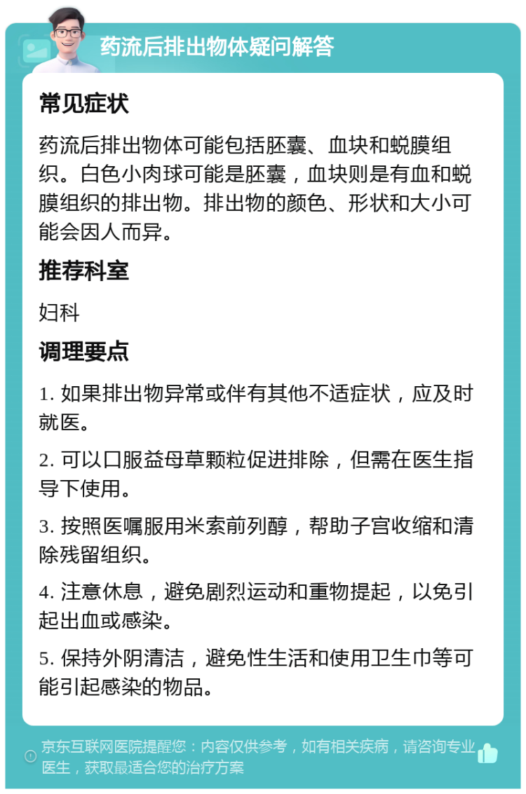 药流后排出物体疑问解答 常见症状 药流后排出物体可能包括胚囊、血块和蜕膜组织。白色小肉球可能是胚囊，血块则是有血和蜕膜组织的排出物。排出物的颜色、形状和大小可能会因人而异。 推荐科室 妇科 调理要点 1. 如果排出物异常或伴有其他不适症状，应及时就医。 2. 可以口服益母草颗粒促进排除，但需在医生指导下使用。 3. 按照医嘱服用米索前列醇，帮助子宫收缩和清除残留组织。 4. 注意休息，避免剧烈运动和重物提起，以免引起出血或感染。 5. 保持外阴清洁，避免性生活和使用卫生巾等可能引起感染的物品。