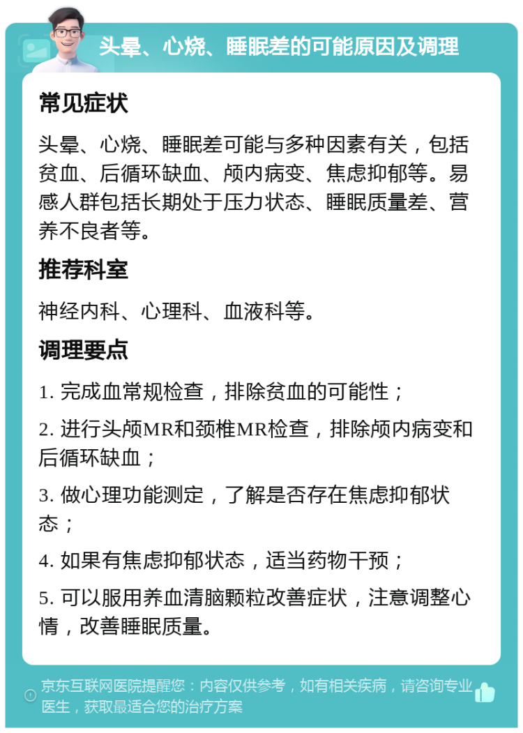 头晕、心烧、睡眠差的可能原因及调理 常见症状 头晕、心烧、睡眠差可能与多种因素有关，包括贫血、后循环缺血、颅内病变、焦虑抑郁等。易感人群包括长期处于压力状态、睡眠质量差、营养不良者等。 推荐科室 神经内科、心理科、血液科等。 调理要点 1. 完成血常规检查，排除贫血的可能性； 2. 进行头颅MR和颈椎MR检查，排除颅内病变和后循环缺血； 3. 做心理功能测定，了解是否存在焦虑抑郁状态； 4. 如果有焦虑抑郁状态，适当药物干预； 5. 可以服用养血清脑颗粒改善症状，注意调整心情，改善睡眠质量。