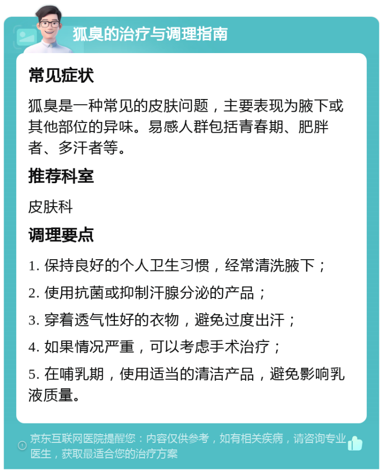 狐臭的治疗与调理指南 常见症状 狐臭是一种常见的皮肤问题，主要表现为腋下或其他部位的异味。易感人群包括青春期、肥胖者、多汗者等。 推荐科室 皮肤科 调理要点 1. 保持良好的个人卫生习惯，经常清洗腋下； 2. 使用抗菌或抑制汗腺分泌的产品； 3. 穿着透气性好的衣物，避免过度出汗； 4. 如果情况严重，可以考虑手术治疗； 5. 在哺乳期，使用适当的清洁产品，避免影响乳液质量。