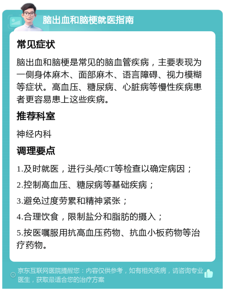 脑出血和脑梗就医指南 常见症状 脑出血和脑梗是常见的脑血管疾病，主要表现为一侧身体麻木、面部麻木、语言障碍、视力模糊等症状。高血压、糖尿病、心脏病等慢性疾病患者更容易患上这些疾病。 推荐科室 神经内科 调理要点 1.及时就医，进行头颅CT等检查以确定病因； 2.控制高血压、糖尿病等基础疾病； 3.避免过度劳累和精神紧张； 4.合理饮食，限制盐分和脂肪的摄入； 5.按医嘱服用抗高血压药物、抗血小板药物等治疗药物。