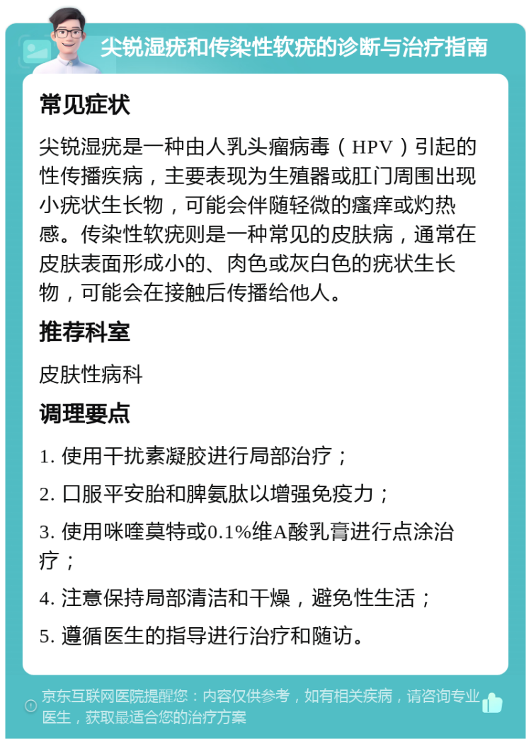 尖锐湿疣和传染性软疣的诊断与治疗指南 常见症状 尖锐湿疣是一种由人乳头瘤病毒（HPV）引起的性传播疾病，主要表现为生殖器或肛门周围出现小疣状生长物，可能会伴随轻微的瘙痒或灼热感。传染性软疣则是一种常见的皮肤病，通常在皮肤表面形成小的、肉色或灰白色的疣状生长物，可能会在接触后传播给他人。 推荐科室 皮肤性病科 调理要点 1. 使用干扰素凝胶进行局部治疗； 2. 口服平安胎和脾氨肽以增强免疫力； 3. 使用咪喹莫特或0.1%维A酸乳膏进行点涂治疗； 4. 注意保持局部清洁和干燥，避免性生活； 5. 遵循医生的指导进行治疗和随访。