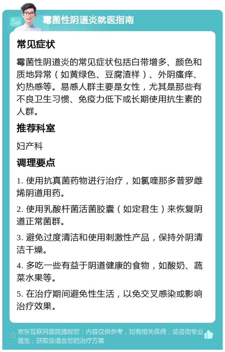 霉菌性阴道炎就医指南 常见症状 霉菌性阴道炎的常见症状包括白带增多、颜色和质地异常（如黄绿色、豆腐渣样）、外阴瘙痒、灼热感等。易感人群主要是女性，尤其是那些有不良卫生习惯、免疫力低下或长期使用抗生素的人群。 推荐科室 妇产科 调理要点 1. 使用抗真菌药物进行治疗，如氯喹那多普罗雌烯阴道用药。 2. 使用乳酸杆菌活菌胶囊（如定君生）来恢复阴道正常菌群。 3. 避免过度清洁和使用刺激性产品，保持外阴清洁干燥。 4. 多吃一些有益于阴道健康的食物，如酸奶、蔬菜水果等。 5. 在治疗期间避免性生活，以免交叉感染或影响治疗效果。