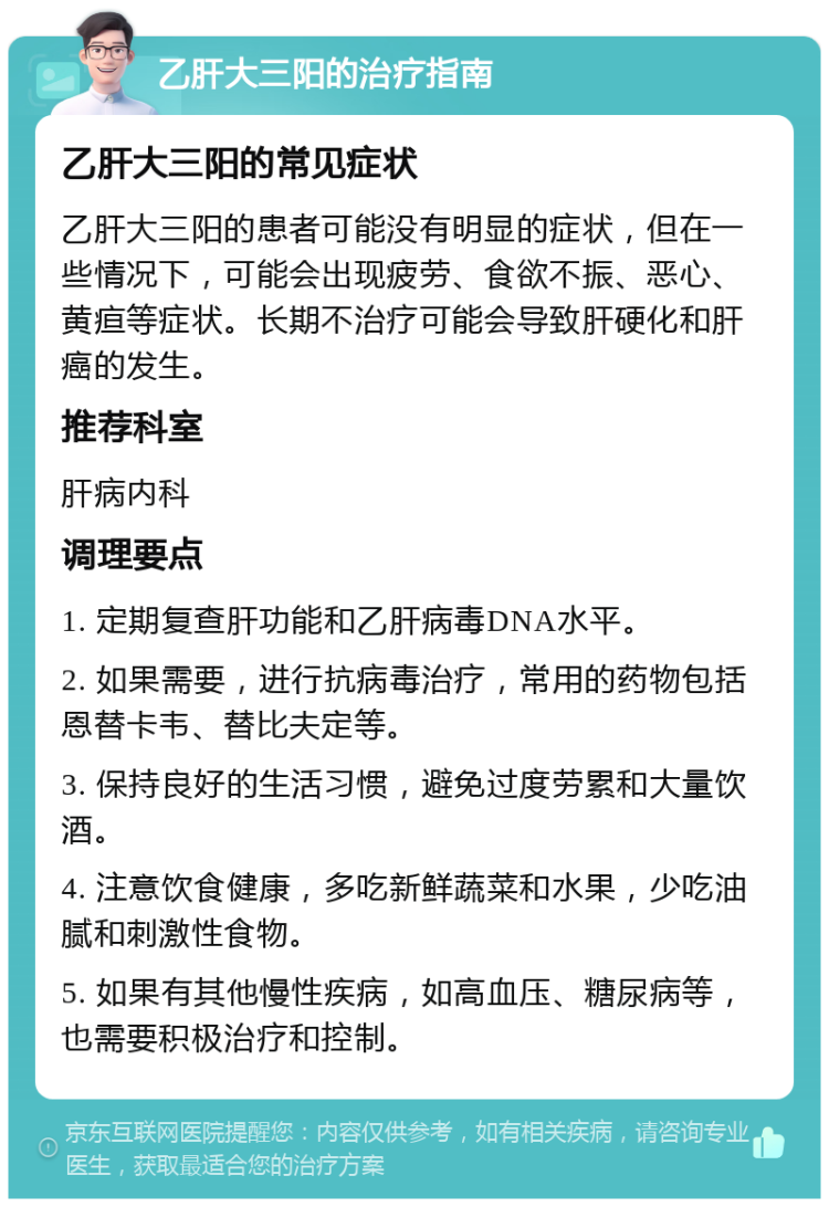 乙肝大三阳的治疗指南 乙肝大三阳的常见症状 乙肝大三阳的患者可能没有明显的症状，但在一些情况下，可能会出现疲劳、食欲不振、恶心、黄疸等症状。长期不治疗可能会导致肝硬化和肝癌的发生。 推荐科室 肝病内科 调理要点 1. 定期复查肝功能和乙肝病毒DNA水平。 2. 如果需要，进行抗病毒治疗，常用的药物包括恩替卡韦、替比夫定等。 3. 保持良好的生活习惯，避免过度劳累和大量饮酒。 4. 注意饮食健康，多吃新鲜蔬菜和水果，少吃油腻和刺激性食物。 5. 如果有其他慢性疾病，如高血压、糖尿病等，也需要积极治疗和控制。