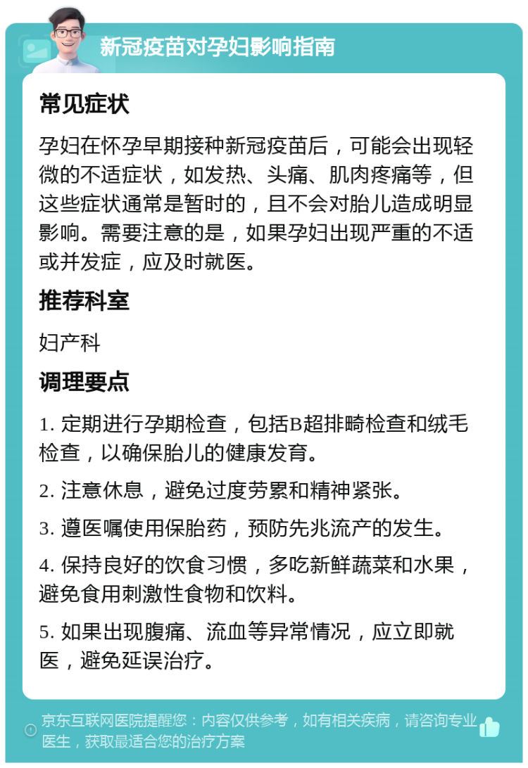 新冠疫苗对孕妇影响指南 常见症状 孕妇在怀孕早期接种新冠疫苗后，可能会出现轻微的不适症状，如发热、头痛、肌肉疼痛等，但这些症状通常是暂时的，且不会对胎儿造成明显影响。需要注意的是，如果孕妇出现严重的不适或并发症，应及时就医。 推荐科室 妇产科 调理要点 1. 定期进行孕期检查，包括B超排畸检查和绒毛检查，以确保胎儿的健康发育。 2. 注意休息，避免过度劳累和精神紧张。 3. 遵医嘱使用保胎药，预防先兆流产的发生。 4. 保持良好的饮食习惯，多吃新鲜蔬菜和水果，避免食用刺激性食物和饮料。 5. 如果出现腹痛、流血等异常情况，应立即就医，避免延误治疗。