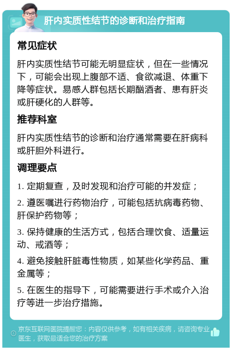 肝内实质性结节的诊断和治疗指南 常见症状 肝内实质性结节可能无明显症状，但在一些情况下，可能会出现上腹部不适、食欲减退、体重下降等症状。易感人群包括长期酗酒者、患有肝炎或肝硬化的人群等。 推荐科室 肝内实质性结节的诊断和治疗通常需要在肝病科或肝胆外科进行。 调理要点 1. 定期复查，及时发现和治疗可能的并发症； 2. 遵医嘱进行药物治疗，可能包括抗病毒药物、肝保护药物等； 3. 保持健康的生活方式，包括合理饮食、适量运动、戒酒等； 4. 避免接触肝脏毒性物质，如某些化学药品、重金属等； 5. 在医生的指导下，可能需要进行手术或介入治疗等进一步治疗措施。