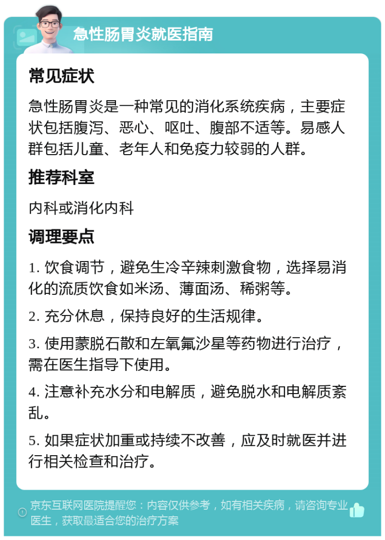 急性肠胃炎就医指南 常见症状 急性肠胃炎是一种常见的消化系统疾病，主要症状包括腹泻、恶心、呕吐、腹部不适等。易感人群包括儿童、老年人和免疫力较弱的人群。 推荐科室 内科或消化内科 调理要点 1. 饮食调节，避免生冷辛辣刺激食物，选择易消化的流质饮食如米汤、薄面汤、稀粥等。 2. 充分休息，保持良好的生活规律。 3. 使用蒙脱石散和左氧氟沙星等药物进行治疗，需在医生指导下使用。 4. 注意补充水分和电解质，避免脱水和电解质紊乱。 5. 如果症状加重或持续不改善，应及时就医并进行相关检查和治疗。